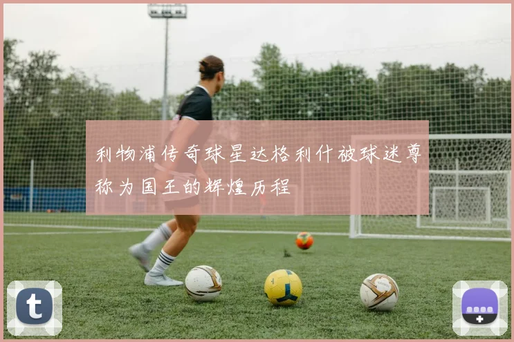 利物浦传奇球星达格利什被球迷尊称为国王的辉煌历程