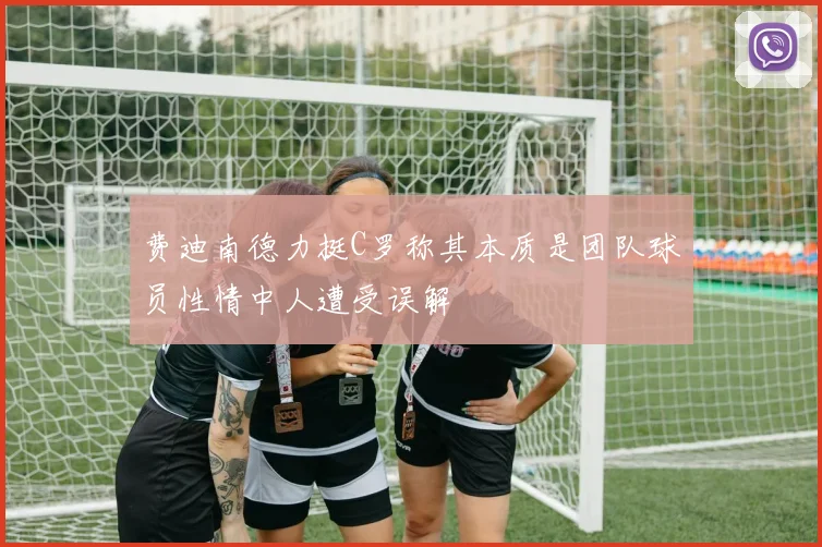 费迪南德力挺C罗称其本质是团队球员性情中人遭受误解
