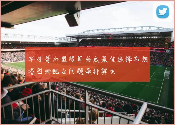 字母哥加盟绿军或成最佳选择布朗塔图姆配合问题亟待解决