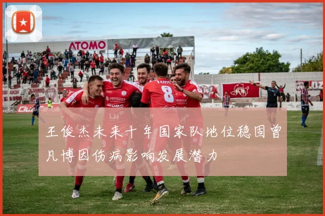 王俊杰未来十年国家队地位稳固曾凡博因伤病影响发展潜力