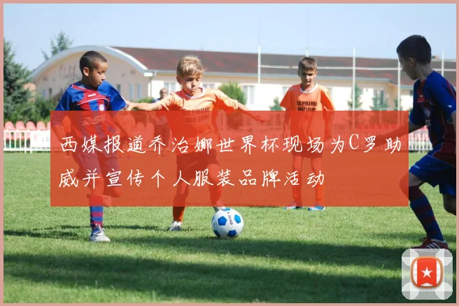 西媒报道乔治娜世界杯现场为C罗助威并宣传个人服装品牌活动
