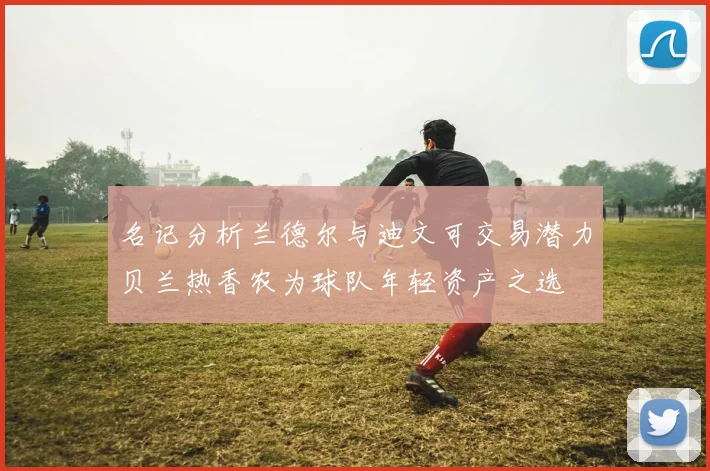 名记分析兰德尔与迪文可交易潜力贝兰热香农为球队年轻资产之选