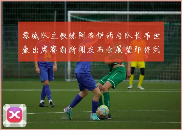 蓉城队主教练阿洛伊西与队长韦世豪出席赛前新闻发布会展望即将到来的比赛