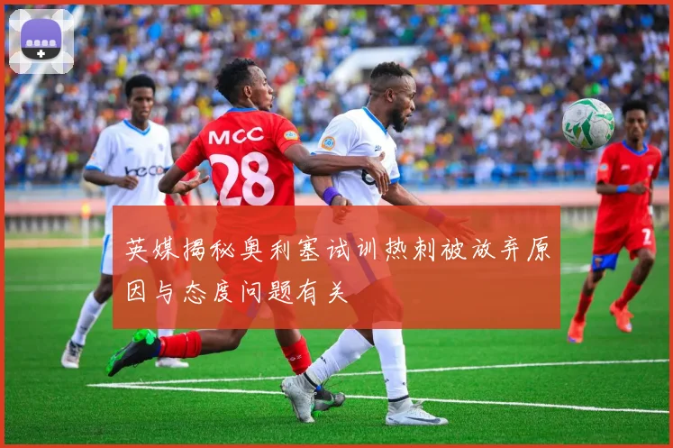 英媒揭秘奥利塞试训热刺被放弃原因与态度问题有关