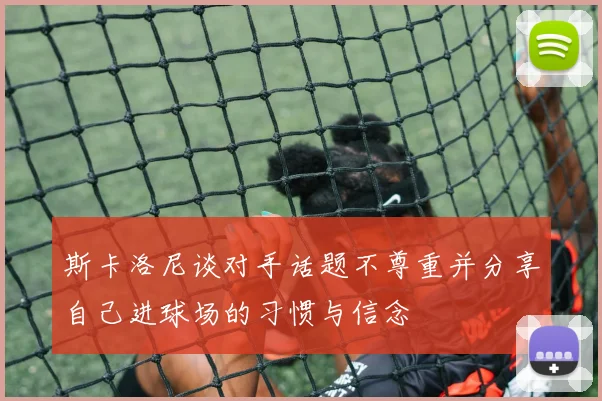 斯卡洛尼谈对手话题不尊重并分享自己进球场的习惯与信念