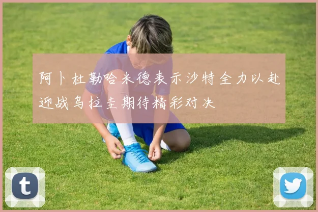 阿卜杜勒哈米德表示沙特全力以赴迎战乌拉圭期待精彩对决