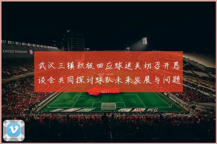 武汉三镇积极回应球迷关切召开恳谈会共同探讨球队未来发展与问题解决