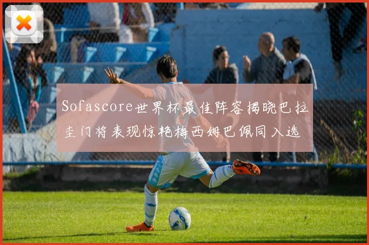 Sofascore世界杯最佳阵容揭晓巴拉圭门将表现惊艳梅西姆巴佩同入选