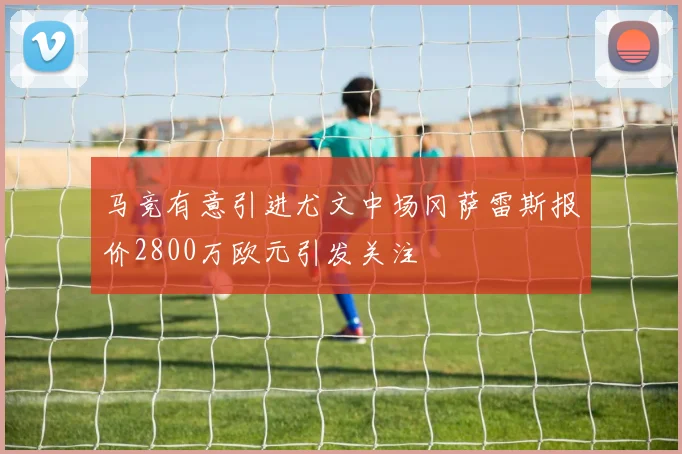 马竞有意引进尤文中场冈萨雷斯报价2800万欧元引发关注