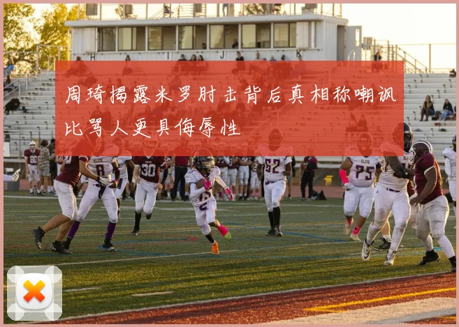 周琦揭露米罗肘击背后真相称嘲讽比骂人更具侮辱性